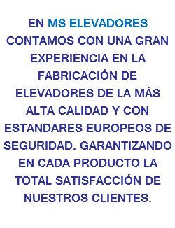 
EN MS ELEVADORES CONTAMOS CON UNA GRAN EXPERIENCIA EN LA FABRICACIÓN DE ELEVADORES DE LA MÁS ALTA CALIDAD Y CON ESTANDARES EUROPEOS DE SEGURIDAD. GARANTIZANDO EN CADA PRODUCTO LA TOTAL SATISFACCIÓN DE NUESTROS CLIENTES.