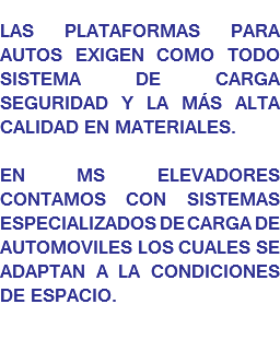 
LAS PLATAFORMAS PARA AUTOS EXIGEN COMO TODO SISTEMA DE CARGA SEGURIDAD Y LA MÁS ALTA CALIDAD EN MATERIALES. EN MS ELEVADORES CONTAMOS CON SISTEMAS ESPECIALIZADOS DE CARGA DE AUTOMOVILES LOS CUALES SE ADAPTAN A LA CONDICIONES DE ESPACIO.